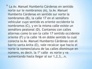 * La Av. Manuel Humberto Cárdenas en sentido
 norte sur le nombramos (A), la Av. Manuel
 Humberto Cárdenas en sentido sur norte la
 nombramos (B), la calle 17 en el semáforo
 vehicular cuyo sentido es oriente occidente lo
 nombramos (C), y en la misma calle existe un
 semáforo peatonal (D). Contamos con calles
 alternas como lo son la calle 17 sentido occidente
 oriente (F) y la calle 16 en doble sentido la cual
 conecta la Av. Manuel Humberto Cárdenas con el
 barrio santa Anita (E), vale recalcar que hacia el
 norte la nomenclatura de las calles disminuye en
 número, es decir, la 1ª calle es norte y va
 aumentando hasta llegar al sur 1,2,3,..n.
 