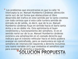 * Los problemas que encontramos es que la calle 16
 intercepta la av. Manuel Humberto Cárdenas (dirección
 norte sur) de tal forma que obstaculizan el libre
 desarrollo del trafico en este sentido por lo tanto creemos
 con toda certeza que si esta calle tuviera sentido de
 entrada no de salida, es decir, que de la av. Manuel
 Humberto cárdenas fluya en sentido hacia el bario santa
 Anita y no en doble vía. Esto optimizaría el buen
 rendimiento y funcionamiento del semáforo. Si en el
 sentido norte sur de la av. Manuel Humberto cárdenas
 existiera una señalización en el costado derecho que
 indicara que el tránsito vehicular hacia el éxito pudiera
 avanzar en contrafluido, pero se mantuviera en rojo el
 semáforo de intersección izquierda a derecha incluimos
 una nueva variable (A1) que simboliza el semáforo que
 para avanzar de derecha a izquierda.
           *
 