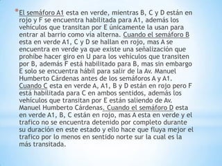 * El semáforo A1 esta en verde, mientras B, C y D están en
 rojo y F se encuentra habilitada para A1, además los
 vehículos que transitan por E únicamente la usan para
 entrar al barrio como vía alterna. Cuando el semáforo B
 esta en verde A1, C y D se hallan en rojo, mas A se
 encuentra en verde ya que existe una señalización que
 prohíbe hacer giro en U para los vehículos que transiten
 por B, además F está habilitado para B, mas sin embargo
 E solo se encuentra hábil para salir de la Av. Manuel
 Humberto Cárdenas antes de los semáforos A y A1.
 Cuando C esta en verde A, A1, B y D están en rojo pero F
 está habilitada para C en ambos sentidos, además los
 vehículos que transitan por E están saliendo de Av.
 Manuel Humberto Cárdenas. Cuando el semáforo D esta
 en verde A1, B, C están en rojo, mas A esta en verde y el
 trafico no se encuentra detenido por completo durante
 su duración en este estado y ello hace que fluya mejor el
 trafico por lo menos en sentido norte sur la cual es la
 más transitada.
 