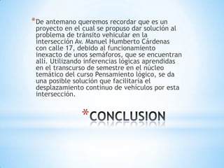 * De antemano queremos recordar que es un
 proyecto en el cual se propuso dar solución al
 problema de tránsito vehicular en la
 intersección Av. Manuel Humberto Cárdenas
 con calle 17, debido al funcionamiento
 inexacto de unos semáforos, que se encuentran
 allí. Utilizando inferencias lógicas aprendidas
 en el transcurso de semestre en el núcleo
 temático del curso Pensamiento lógico, se da
 una posible solución que facilitaría el
 desplazamiento continuo de vehículos por esta
 intersección.


               *
 