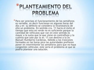 *
* Para ser precisos el funcionamiento de los semáforos
 es variable, es decir funcionan en algunas horas del
 día y en su defecto se considera la inconstancia de
 ello un problema. En sentido cra. 11 hacia el éxito el
 tiempo que esta en verde no es suficiente porque la
 cantidad de vehículos que van en este sentido es
 mayor a la suma que la que viene en contraflujo y la
 cuantía que sale por la av. 17 con destino a la av.
 Manuel Humberto Cárdenas. Debido a los trancones
 formados en las horas pico las autoridades prefieren
 poner en intermitente los semáforos para que no haya
 congestión vehicular, este seria el problema al que se
 podría plantear una solución.
 