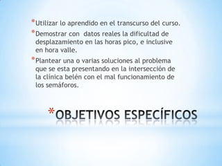 * Utilizar lo aprendido en el transcurso del curso.
* Demostrar con datos reales la dificultad de
 desplazamiento en las horas pico, e inclusive
 en hora valle.
* Plantear una o varias soluciones al problema
 que se esta presentando en la intersección de
 la clínica belén con el mal funcionamiento de
 los semáforos.



     *
 