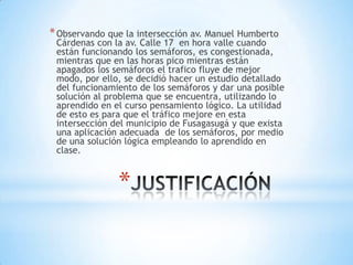 * Observando que la intersección av. Manuel Humberto
 Cárdenas con la av. Calle 17 en hora valle cuando
 están funcionando los semáforos, es congestionada,
 mientras que en las horas pico mientras están
 apagados los semáforos el trafico fluye de mejor
 modo, por ello, se decidió hacer un estudio detallado
 del funcionamiento de los semáforos y dar una posible
 solución al problema que se encuentra, utilizando lo
 aprendido en el curso pensamiento lógico. La utilidad
 de esto es para que el tráfico mejore en esta
 intersección del municipio de Fusagasugá y que exista
 una aplicación adecuada de los semáforos, por medio
 de una solución lógica empleando lo aprendido en
 clase.


               *
 