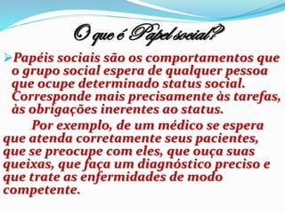 O que é Papel social?
Papéis sociais são os comportamentos que
o grupo social espera de qualquer pessoa
que ocupe determinado status social.
Corresponde mais precisamente às tarefas,
às obrigações inerentes ao status.
Por exemplo, de um médico se espera
que atenda corretamente seus pacientes,
que se preocupe com eles, que ouça suas
queixas, que faça um diagnóstico preciso e
que trate as enfermidades de modo
competente.
 