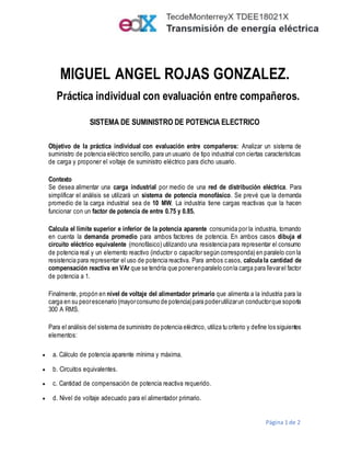 Página 1 de 2
MIGUEL ANGEL ROJAS GONZALEZ.
Práctica individual con evaluación entre compañeros.
SISTEMA DE SUMINISTRO DE POTENCIA ELECTRICO
Objetivo de la práctica individual con evaluación entre compañeros: Analizar un sistema de
suministro de potencia eléctrico sencillo, para un usuario de tipo industrial con ciertas características
de carga y proponer el voltaje de suministro eléctrico para dicho usuario.
Contexto
Se desea alimentar una carga industrial por medio de una red de distribución eléctrica. Para
simplificar el análisis se utilizará un sistema de potencia monofásico. Se prevé que la demanda
promedio de la carga industrial sea de 10 MW. La industria tiene cargas reactivas que la hacen
funcionar con un factor de potencia de entre 0.75 y 0.85.
Calcula el límite superior e inferior de la potencia aparente consumida por la industria, tomando
en cuenta la demanda promedio para ambos factores de potencia. En ambos casos dibuja el
circuito eléctrico equivalente (monofásico) utilizando una resistencia para representar el consumo
de potencia real y un elemento reactivo (inductor o capacitor según corresponda) en paralelo con la
resistencia para representar el uso de potencia reactiva. Para ambos casos, calcula la cantidad de
compensación reactiva en VAr que se tendría que ponerenparalelo conla carga para llevarel factor
de potencia a 1.
Finalmente, propón en nivel de voltaje del alimentador primario que alimenta a la industria para la
carga en su peorescenario (mayorconsumo de potencia)para poderutilizarun conductorque soporta
300 A RMS.
Para el análisis del sistema de suministro de potencia eléctrico, utiliza tu criterio y define los siguientes
elementos:
 a. Cálculo de potencia aparente mínima y máxima.
 b. Circuitos equivalentes.
 c. Cantidad de compensación de potencia reactiva requerido.
 d. Nivel de voltaje adecuado para el alimentador primario.
 