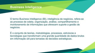 Business Inteligence
O termo Business Intelligence (BI), inteligência de negócios, refere-se
ao processo de coleta, organização, análise, compartilhamento e
monitoramento de informações que oferecem suporte a gestão de
negócios.
É o conjunto de teorias, metodologias, processos, estruturas e
tecnologias que transformam uma grande quantidade de dados brutos
em informação útil para tomadas de decisões estratégicas.
 