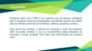 Conclusão
Podemos dizer que o SAE é um sistema que só oferece vantagens
para a empresa e para os empregados, pois facilita acesso aos dados
não só internos como dos funcionários, salários, produtos, vendas...
Uma forma de verificar o retorno em sucesso e lucro da empresa,
além de poder analisar o que as concorrentes estão propondo no
mercado e poder competir com elas com informações de primeira
mão.
 