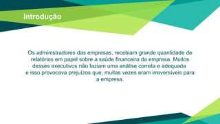 Introdução
Os administradores das empresas, recebiam grande quantidade de
relatórios em papel sobre a saúde financeira da empresa. Muitos
desses executivos não faziam uma análise correta e adequada
e isso provocava prejuízos que, muitas vezes eram irreversíveis para
a empresa.
 