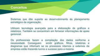 Conceitos
Sistemas que dão suporte ao desenvolvimento do planejamento
estratégico da organização.
Utilizam tecnologia avançada para a elaboração de gráficos e
relatórios. Também se concentram em fornecer informações de apoio
gerencial.
Os profissionais fazem a compilação dos dados conforme a
necessidade. Conseguem emitir gráficos, filtros, relatórios e
diagramas que informam se os processos internos e externos da
empresa estão trazendo lucros e sucesso para a mesma.
 