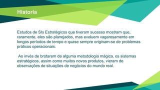 Historia
Estudos de SIs Estratégicos que tiveram sucesso mostram que,
raramente, eles são planejados, mas evoluem vagarosamente em
longos períodos de tempo e quase sempre originam-se de problemas
práticos operacionais.
Ao invés de brotarem de alguma metodologia mágica, os sistemas
estratégicos, assim como muitos novos produtos, vieram de
observações de situações de negócios do mundo real.
 
