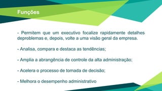 Funções
- Permitem que um executivo focalize rapidamente detalhes
deproblemas e, depois, volte a uma visão geral da empresa.
- Analisa, compara e destaca as tendências;
- Amplia a abrangência de controle da alta administração;
- Acelera o processo de tomada de decisão;
- Melhora o desempenho administrativo
 