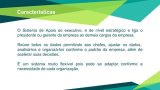 Características
O Sistema de Apoio ao executivo, é de nível estratégico e liga o
presidente ou gerente da empresa ao demais cargos da empresa.
Reúne todos os dados permitindo aos chefes, ajustar os dados,
analisá-los e organizá-los conforme o padrão da empresa, além de
acelerar suas decisões.
É um sistema muito flexível pois pode se adaptar conforme a
necessidade de cada organização.
 