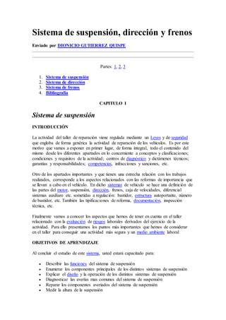 Sistema de suspensión, dirección y frenos
Enviado por DIONICIO GUTIERREZ QUISPE
Partes: 1, 2, 3
1. Sistema de suspensión
2. Sistema de dirección
3. Sistema de frenos
4. Bibliografía
CAPITULO I
Sistema de suspensión
INTRODUCCIÓN
La actividad del taller de reparación viene regulada mediante un Leyes y de seguridad
que engloba de forma genérica la actividad de reparación de los vehículos. Es por este
motivo que vamos a exponer en primer lugar, de forma íntegral, todo el contenido del
mismo desde los diferentes apartados en lo concerniente a conceptos y clasificaciones;
condiciones y requisitos de la actividad; centros de diagnóstico y dictámenes técnicos;
garantías y responsabilidades; competencias, infracciones y sanciones, etc.
Otro de los apartados importantes y que tienen una estrecha relación con los trabajos
realizados, corresponde a los aspectos relacionados con las reformas de importancia que
se llevan a cabo en el vehículo. En dicho sistemas de vehiculo se hace una definición de
las partes del motor, suspensión, dirección, frenos, caja de velocidades, diferencial
sistemas auxiliare etc. sometidas a regulación: bastidor, estructura autoportante, número
de bastidor, etc. También las tipificaciones de reforma, documentación, inspección
técnica, etc.
Finalmente vamos a conocer los aspectos que hemos de tener en cuenta en el taller
relacionado con la evaluación de riesgos laborales derivados del ejercicio de la
actividad. Para ello presentamos los puntos más importantes que hemos de considerar
en el taller para conseguir una actividad más segura y un medio ambiente laboral
OBJETIVOS DE APRENDIZAJE
Al concluir el estudio de este sistema, usted estará capacitado para:
 Describir las funciones del sistema de suspensión
 Enumerar los componentes principales de los distintos sistemas de suspensión
 Explicar el diseño y la operación de los distintos sistemas de suspensión
 Diagnosticar las averías mas comunes del sistema de suspensión
 Reparar los componentes averiados del sistema de suspensión
 Medir la altura de la suspensión
 