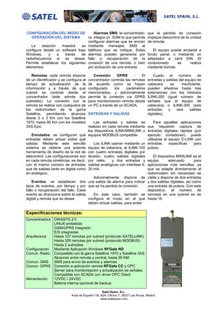CONFIGURACIÓN DEL MODO DE               Alarmas SMS: la concentrado-              que la pérdida de conexión
   OPERACIÓN DEL SISTEMA            ra integra un GSM lo que permite              implique descontrol de la unidad
                                    configurar alarmas que se envían              de remota.
   La     estación    maestra    se mediante mensajes SMS al
configura desde un software bajo teléfono que se indique. Estas                      El equipo puede anclarse a
Windows,      y    a   través   de alarmas pueden generarse por                   fondo panel, o mediante un
radiofrecuencia    si  se    desea. fallo o recuperación de la                    adaptador a carril DIN. El
Permite establecer los siguientes conexión de una remota, o bien                  conexionado      se    realiza
elementos:                          por activación de una entrada.                mediante bornas.

    Remotas: cada remota dispone           Conexión      GPRS       :  El             Cuado    el    número     de
de un identificador y se configura el   concentrador controla las remotas         entradas y salidas del equipo de
tiempo de actualización de la           de acuerdo como se hayan                  cabecera     es     insuficiente,
información y a través de qué           configurado    los     parámetros         pueden añadirse hasta tres
subred se controla desde el             mencionados, y adicionalmente             extensiones con los módulos
concentrador (éste admite dos           permite la conexión vía GPRS              ILINK-200 (igual número de
subredes). La conexión con la           para monitorización remota desde          señales que el equipo de
remota se realiza con cualquiera de     un PC a través de un SCADA.               cabecera) o ILINK-300 (seis
los radiomodem de la gama                                                         entradas    y    seis    salidas
Satelline, permitiendo alcances         ENTRADAS Y SALIDAS                        digitales).
desde 2 o 3 Km con los Satelline
1870, hasta 90 Km con los modelos       Las entradas y salidas se           Para aquellas aplicaciones
3AS Epic.                            realizan en cada remota mediante que requieren captura de
                                     los dispositivos ILINK/MINILINK o entradas digitales rápidas (por
    Enrutados: se configuran qué equipos MODBUS compatible.            ejemplo contadores), puede
entradas deben actuar sobre qué                                        utilizarse el equipo C-LINK con
salidas. Mediante este sencillo         Los ILINK operan mediante un entradas         específicas   para
sistema se obtiene una potente equipo de cabecera, el ILINK-100 pulsos.
herramienta de diseño de la red de con cuatro entradas digitales por
telecontrol. Las configuraciones son tensión, cuatro salidas digitales      El dispositivo MINILINK es el
en cada remota simétricas, es decir, por relés,     y dos entradas y equipo          adecuado       para
con el mismo número de entradas salidas analógicas con interfase 4- aplicaciones más sencillas, ya
que de salidas tanto en digital como 20 mA.                            que se adapta directamente al
en analógico.                                                          radiomodem sin necesidad de
                                        Adicionalmente, dispone de cable y dispone de dos entradas
    Eventos: se establecen dos una salida de alarma para indicar y dos salidas digitales, así como
tipos de eventos, por tiempo y por que se ha perdido la conexión.      una entrada de pulsos. Con este
fallo o recuperación del fallo. Cada                                   dispositivo, el número de
evento se direcciona sobre la salida    En este caso, también se remotas en una subred es de
digital y remota que se desee.       configura el modo en el que hasta 16.
                                     deben actuar salidas, para evitar

Especificaciones técnicas:
Concentradora OWASYS 21I
              LINUX embebido
              GSM/GPRS integrado
              E/S integradas
Arquitectura: Hasta 127 remotas por subred (protocolo SATELLINK)
              Hasta 255 remotas por subred (protocolo MODBUS)
              Hasta 2 subredes
Configuración Mediante Aplicación Windows RFGate ND
Comun. Radio: Compatible con la gama Satelline 1870 y Satelline 3AS
              Alcances entre remota y central, hasta 90 KM.
Comun. GMS    SMS para envío de eventos y alarmas
Comun. GPRS Conexión a aplicación remota RFGate CC y OPC
              Server para monitorización y actualización se señales.
              Compatible con SCADA con driver OPC Client.
Alimentación: 12VDC / 24VDC
              Batería interna opcional de backup

                                                 Satel Spain, S.L.
                            Avda de España 135, B2A, Oficina 7. 28231 Las Rozas. Madrid.
                                                www.satelspain.com
 