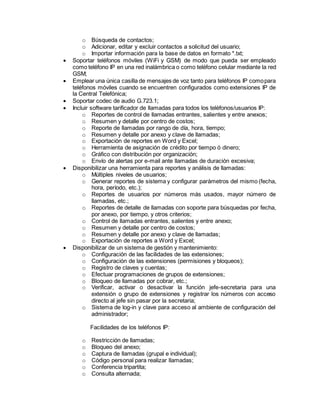 o Búsqueda de contactos;
o Adicionar, editar y excluir contactos a solicitud del usuario;
o Importar información para la base de datos en formato *.txt;
 Soportar teléfonos móviles (WiFi y GSM) de modo que pueda ser empleado
como teléfono IP en una red inalámbrica o como teléfono celular mediante la red
GSM;
 Emplear una única casilla de mensajes de voz tanto para teléfonos IP comopara
teléfonos móviles cuando se encuentren configurados como extensiones IP de
la Central Telefónica;
 Soportar codec de audio G.723.1;
 Incluir software tarificador de llamadas para todos los teléfonos/usuarios IP:
o Reportes de control de llamadas entrantes, salientes y entre anexos;
o Resumen y detalle por centro de costos;
o Reporte de llamadas por rango de día, hora, tiempo;
o Resumen y detalle por anexo y clave de llamadas;
o Exportación de reportes en Word y Excel;
o Herramienta de asignación de crédito por tiempo ó dinero;
o Gráfico con distribución por organización;
o Envío de alertas por e-mail ante llamadas de duración excesiva;
 Disponibilizar una herramienta para reportes y análisis de llamadas:
o Múltiples niveles de usuarios;
o Generar reportes de sistema y configurar parámetros del mismo (fecha,
hora, período, etc.);
o Reportes de usuarios por números más usados, mayor número de
llamadas, etc.;
o Reportes de detalle de llamadas con soporte para búsquedas por fecha,
por anexo, por tiempo, y otros criterios;
o Control de llamadas entrantes, salientes y entre anexo;
o Resumen y detalle por centro de costos;
o Resumen y detalle por anexo y clave de llamadas;
o Exportación de reportes a Word y Excel;
 Disponibilizar de un sistema de gestión y mantenimiento:
o Configuración de las facilidades de las extensiones;
o Configuración de las extensiones (permisiones y bloqueos);
o Registro de claves y cuentas;
o Efectuar programaciones de grupos de extensiones;
o Bloqueo de llamadas por cobrar, etc.;
o Verificar, activar o desactivar la función jefe-secretaria para una
extensión o grupo de extensiones y registrar los números con acceso
directo al jefe sin pasar por la secretaria;
o Sistema de log-in y clave para acceso al ambiente de configuración del
administrador;
Facilidades de los teléfonos IP:
o Restricción de llamadas;
o Bloqueo del anexo;
o Captura de llamadas (grupal e individual);
o Código personal para realizar llamadas;
o Conferencia tripartita;
o Consulta alternada;
 
