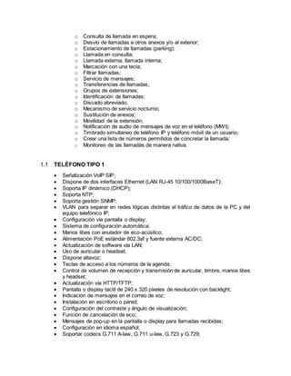 o Consulta de llamada en espera;
o Desvío de llamadas a otros anexos y/o al exterior;
o Estacionamiento de llamadas (parking);
o Llamada en consulta;
o Llamada externa, llamada interna;
o Marcación con una tecla;
o Filtrar llamadas;
o Servicio de mensajes;
o Transferencias de llamadas;
o Grupos de extensiones;
o Identificación de llamadas;
o Discado abreviado;
o Mecanismo de servicio nocturno;
o Sustitución de anexos;
o Movilidad de la extensión;
o Notificación de audio de mensajes de voz en el teléfono (MWI);
o Timbrado simultaneo de teléfono IP y teléfono móvil de un usuario;
o Crear una lista de números permitidos de concretar la llamada;
o Monitoreo de las llamadas de manera nativa.
1.1 TELÉFONO TIPO 1
 Señalización VoIP:SIP;
 Dispone de dos interfaces Ethernet (LAN RJ-45 10/100/1000BaseT);
 Soporta IP dinámico (DHCP);
 Soporta NTP;
 Soporta gestión SNMP;
 VLAN para separar en redes lógicas distintas el tráfico de datos de la PC y del
equipo telefónico IP;
 Configuración vía pantalla o display;
 Sistema de configuración automática;
 Manos libes con anulador de eco-acústico;
 Alimentación PoE estándar 802.3af y fuente externa AC/DC;
 Actualización de software vía LAN;
 Uso de auricular o headset;
 Dispone altavoz;
 Teclas de acceso a los números de la agenda;
 Control de volumen de recepción y transmisión de auricular, timbre, manos libes
y headset;
 Actualización vía HTTP/TFTP;
 Pantalla o display tactil de 240 x 320 píxeles de resolución con backlight;
 Indicación de mensajes en el correo de voz;
 Instalación en escritorio o pared;
 Configuración del contraste y ángulo de visualización;
 Función de cancelación de eco;
 Mensajes de pop-up en la pantalla o display para llamadas recibidas;
 Configuración en idioma español;
 Soportar codecs G.711 A-law, G.711 u-law, G.723 y G.729;
 