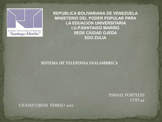 REPUBLICA BOLIVARIANA DE VENEZUELA
MINISTERIO DEL PODER POPULAR PARA
LA EDUACION UNIVERSITARIA
I.U.P.SANTAIGO MARIÑO
SEDE CIUDAD OJEDA
EDO ZULIA
SISTEMA DE TELEFONIA INALAMBRICA
YSMAEL PORTELES
COD 44
CIUDAD OJEDA FEBREO 2017
 