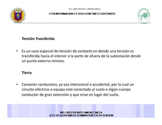 Tensión TransferidaTensión Transferida 
• Es un caso especial de tensión de contacto en donde una tensión es 
f d h l l d f d l b ó d dtransferida hacia el interior o la parte de afuera de la subestación desde 
un punto externo remoto. 
Tierra 
• Conexión conductora, ya sea intencional o accidental, por la cual un , y , p
circuito eléctrico o equipo está conectado al suelo o algún cuerpo 
conductor de gran extensión y que sirve en lugar del suelo. 
 
