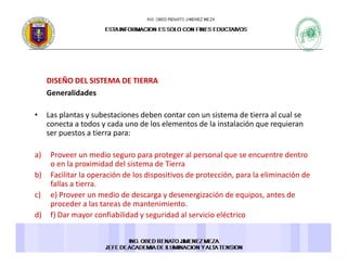 DISEÑO DEL SISTEMA DE TIERRA S O S S
Generalidades 
• Las plantas y subestaciones deben contar con un sistema de tierra al cual seLas plantas y subestaciones deben contar con un sistema de tierra al cual se 
conecta a todos y cada uno de los elementos de la instalación que requieran 
ser puestos a tierra para: 
a) Proveer un medio seguro para proteger al personal que se encuentre dentro 
o en la proximidad del sistema de Tierra 
b) Facilitar la operación de los dispositivos de protección, para la eliminación de 
fallas a tierrafallas a tierra. 
c) e) Proveer un medio de descarga y desenergización de equipos, antes de 
proceder a las tareas de mantenimiento. 
d) f) Dar mayor confiabilidad y seguridad al servicio eléctrico ) ) y y g
 