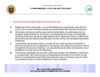 • Los elementos principales del sistema de tierra son: 
a) Rejilla para tierra enterrada, a una profundidad que usualmente varía de (0,3 –
1,5) m, sin ser esto limitativo puesto que puede depender del tipo de terreno. 
b) Electrodos verticales (varillas para tierra) conectados a la rejilla para tierra y 
l d i l l i d l El dclavados verticalmente en el terreno, se recomienda al menos una Electrodo 
vertical (varilla para tierra) en cada esquina de la rejilla para tierra. La definición 
de las fórmulas de cálculo especificadas en esta norma, no considera electrodos 
artificiales. 
c) Conductores de puesta a tierra a través de los cuales se hace la conexión ac) Conductores de puesta a tierra, a través de los cuales se hace la conexión a 
tierra de las partes de la instalación y del equipo, que deban ser puestos a tierra 
incluyendo estructuras metálicas. Las características de éstos conductores no se 
establecen en esta norma de referencia. 
d) Conectores aprobados de acuerdo a IEEE que pueden ser soldables mecánicosd) Conectores aprobados de acuerdo a IEEE que pueden ser soldables, mecánicos 
o a compresión. De tal forma que la temperatura de fusión en la unión no sea 
menor a la temperatura de fusión del conductor que se conecte y que la unión 
no se deteriore por el medio ambiente en que se instale. 
 