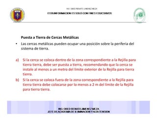Puesta a Tierra de Cercas MetálicasPuesta a Tierra de Cercas Metálicas 
• Las cercas metálicas pueden ocupar una posición sobre la periferia del 
sistema de tierra. 
a) Si la cerca se coloca dentro de la zona correspondiente a la Rejilla para 
tierra tierra, debe ser puesta a tierra, recomendando que la cerca se 
i l l d l lí i i d l jill iinstale al menos a un metro del límite exterior de la Rejilla para tierra 
tierra. 
b) Si la cerca se coloca fuera de la zona correspondiente a la Rejilla para 
i i d b l l 2 d l lí i d l R jilltierra tierra debe colocarse por lo menos a 2 m del límite de la Rejilla 
para tierra tierra. 
 