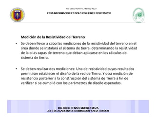 Medición de la Resistividad del TerrenoMedición de la Resistividad del Terreno 
• Se deben llevar a cabo las mediciones de la resistividad del terreno en el 
área donde se instalará el sistema de tierra, determinando la resistividad 
de la o las capas de terreno que deban aplicarse en los cálculos delde la o las capas de terreno que deban aplicarse en los cálculos del 
sistema de tierra. 
S d b li d di i d i i id d l d• Se deben realizar dos mediciones: Una de resistividad cuyos resultados 
permitirán establecer el diseño de la red de Tierra. Y otra medición de 
resistencia posterior a la construcción del sistema de Tierra a fin de 
verificar si se cumplió con los parámetros de diseño esperadosverificar si se cumplió con los parámetros de diseño esperados. 
 