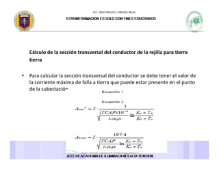 Cálculo de la sección transversal del conductor de la rejilla para tierraCálculo de la sección transversal del conductor de la rejilla para tierra 
tierra 
l l l ó l d l d d b l l d• Para calcular la sección transversal del conductor se debe tener el valor de 
la corriente máxima de falla a tierra que puede estar presente en el punto 
de la subestación. 
 