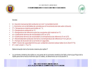 Donde: 
• A = Sección transversal del conductor en mm2. (o también kcmil). 
• I = Corriente rcm en kA (debe de considerarse el incremento de este valor a futuro). 
• Tm = Temperatura máxima permisible en ° C. 
• Ta = Temperatura ambiente en °C. p
• Tr = Temperatura de referencia para las constantes del material en °C. 
• αo = Coeficiente térmico de resistividad a O°C en 1/°C. 
• αr = Coeficiente térmico de resistividad a la temperatura de referencia Tr en 1/°C. 
• ρr = Resistividad del conductor de tierra a la temperatura de referencia Tr en μΩ‐cm. 
• tc = Tiempo de duración de la corriente en segundos. 
• TCAP = Factor de capacidad térmica por unidad de volumen (véase tabla 1) en J/(cm3/ °C). 
• Ko = 1/αo o (1/αr ) ‐ Tr en °C. 
Determinación de la Corriente máxima de rejilla IGDeterminación de la Corriente máxima de rejilla IG 
• La corriente simétrica de rejilla es una parte de la corriente simétrica de falla a tierra que fluye de la 
rejilla para tierra hacia el terreno que la rodea, se determina con la ecuación 3: 
 