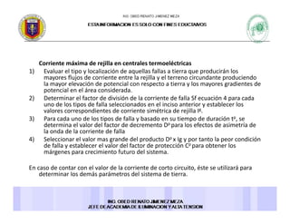 Corriente máxima de rejilla en centrales termoeléctricas 
1) E l l ti l li ió d ll f ll ti d i á l1) Evaluar el tipo y localización de aquellas fallas a tierra que producirán los 
mayores flujos de corriente entre la rejilla y el terreno circundante produciendo 
la mayor elevación de potencial con respecto a tierra y los mayores gradientes de 
potencial en el área considerada. 
2) Determinar el factor de división de la corriente de falla Sf ecuación 4 para cada2) Determinar el factor de división de la corriente de falla Sf ecuación 4 para cada 
uno de los tipos de falla seleccionados en el inciso anterior y establecer los 
valores correspondientes de corriente simétrica de rejilla Ig. 
3) Para cada uno de los tipos de falla y basado en su tiempo de duración tp, se 
determina el valor del factor de decremento Dp para los efectos de asimetría dedetermina el valor del factor de decremento D para los efectos de asimetría de 
la onda de la corriente de falla 
4) Seleccionar el valor mas grande del producto Dp x Ig y por tanto la peor condición 
de falla y establecer el valor del factor de protección Cp para obtener los 
márgenes para crecimiento futuro del sistema. g p
En caso de contar con el valor de la corriente de corto circuito, éste se utilizará para 
determinar los demás parámetros del sistema de tierra. 
 