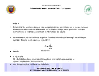 Paso 3:Paso 3: 
• Determinar las tensiones de paso y de contacto máximas permisibles por el cuerpo humano. 
El tiempo de exposición de la falla debe ser el máximo tiempo hasta que la falla se libere, 
normalmente el valor se encuentra en el intervalo de 0,1 a 1,0 s. 
• La corriente de no‐fibrilación de magnitud IB está relacionada con la energía absorbida por 
cuerpo y descrita con la siguiente ecuación 7: 
• Donde: 
• K = (SB) 1/2 
SB = 0,0135 Constante empírica del impacto de energía tolerado, cuando se 
aplica a un porciento de la poblaciónaplica a un porciento de la población 
• ts = tiempo máximo de liberación de la falla
 