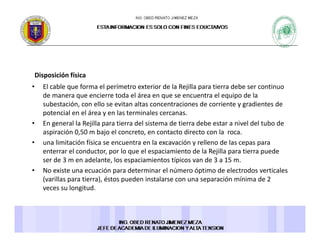 Disposición físicaDisposición física 
• El cable que forma el perímetro exterior de la Rejilla para tierra debe ser continuo 
de manera que encierre toda el área en que se encuentra el equipo de la 
subestación, con ello se evitan altas concentraciones de corriente y gradientes de 
potencial en el área y en las terminales cercanas. 
• En general la Rejilla para tierra del sistema de tierra debe estar a nivel del tubo de 
aspiración 0,50 m bajo el concreto, en contacto directo con la  roca. 
• una limitación física se encuentra en la excavación y relleno de las cepas para 
enterrar el conductor, por lo que el espaciamiento de la Rejilla para tierra puede 
ser de 3 m en adelante, los espaciamientos típicos van de 3 a 15 m.
• No existe una ecuación para determinar el número óptimo de electrodos verticales• No existe una ecuación para determinar el número óptimo de electrodos verticales 
(varillas para tierra), éstos pueden instalarse con una separación mínima de 2 
veces su longitud. 
 