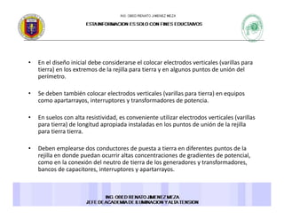 • En el diseño inicial debe considerarse el colocar electrodos verticales (varillas para 
ti ) l t d l jill ti l t d ió d ltierra) en los extremos de la rejilla para tierra y en algunos puntos de unión del 
perímetro. 
• Se deben también colocar electrodos verticales (varillas para tierra) en equipos ( p ) q p
como apartarrayos, interruptores y transformadores de potencia. 
• En suelos con alta resistividad, es conveniente utilizar electrodos verticales (varillas 
ti ) d l it d i d i t l d l t d ió d l jillpara tierra) de longitud apropiada instaladas en los puntos de unión de la rejilla 
para tierra tierra. 
• Deben emplearse dos conductores de puesta a tierra en diferentes puntos de la p p p
rejilla en donde puedan ocurrir altas concentraciones de gradientes de potencial, 
como en la conexión del neutro de tierra de los generadores y transformadores, 
bancos de capacitores, interruptores y apartarrayos. 
 