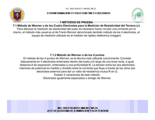 7 MÉTODOS DE PRUEBA7 MÉTODOS DE PRUEBA
7.1 Método de Wenner o de los Cuatro Electrodos para la Medición de Resistividad del Terreno (ρ)
Para efectuar la medición de resistividad del suelo es necesario hacer circular una corriente por el
mismo, el método más usual es el de Frank-Wenner denominado también método de los 4 electrodos, el
equipo de medición utilizado es el medidor de rigidez dieléctrica (megger)
7.1.2 Método de Wenner o de los 4 puntos
El método de las 4 puntos de Wenner, es la técnica más utilizada comúnmente. Consiste
básicamente en 4 electrodos enterrados dentro del suelo a lo largo de una línea recta, a igual
distancia A de separación, enterradas a una profundidad B. La tensión entre los dos electrodos
i t i d t i l did di idid t l i t fl t é d l t dinteriores de potencial es medido y dividido entre la corriente que fluye a través de los otros dos
electrodos externos para dar un valor de resistencia mutua R en Ω.
Existen 2 variaciones de este método:
Electrodos igualmente espaciados o arreglo de Wenner.
 