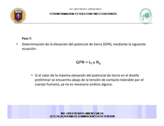 Paso 7:Paso 7: 
• Determinación de la elevación del potencial de tierra (GPR), mediante la siguiente 
ecuación: 
• Si el valor de la máxima elevación del potencial de tierra en el diseño 
preliminar se encuentra abajo de la tensión de contacto tolerable por el 
cuerpo humano, ya no es necesario análisis alguno. 
 