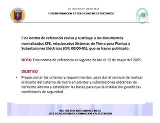Esta norma de referencia revisa y sustituye a los documentosEsta norma de referencia revisa y sustituye a los documentos 
normalizados CFE, relacionados Sistemas de Tierra para Plantas y 
Subestaciones Eléctricas (CFE 00J00‐01), que se hayan publicado. 
NOTA: Esta norma de referencia es vigente desde el 12 de mayo del 2005.
OBJETIVO
• Proporcionar los criterios y requerimientos, para dar el servicio de realizar 
el diseño del sistema de tierra en plantas y subestaciones eléctricas de 
corriente alterna y establecer las bases para que la instalación guarde las 
condiciones de seguridad 
 