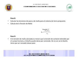 Paso 8:Paso 8:
• Calcular las tensiones de paso y de malla para el sistema de tierra propuesto.
• Cálculo de la Tensión de Malla
Paso 9: 
• Si la tensión de malla calculada es menor que la tensión de contacto tolerable por 
el cuerpo humano, el diseño puede darse por concluido. De no ser así el diseñoel cuerpo humano, el diseño puede darse por concluido. De no ser así el diseño 
tiene que ser revisado (véase paso 
 