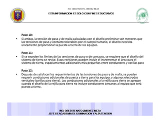 Paso 10: 
Si b l t ió d d ll l l d l di ñ li i• Si ambas, la tensión de paso y de malla calculadas con el diseño preliminar son menores que 
las tensiones de paso y contacto tolerables por el cuerpo humano, el diseño necesita 
únicamente proporcionar la puesta a tierra de los equipos. 
Paso 11:Paso 11: 
• Si se exceden los límites de las tensiones de paso o de contacto, se requiere que el diseño del 
sistema de tierra se revise. Estas revisiones pueden incluir el incrementar el área para el 
sistema de tierra, espaciamientos adicionales más pequeños entre conductores y varillas para 
Paso 12: 
• Después de satisfacer los requerimientos de las tensiones de paso y de malla, se pueden 
requerir conductores adicionales de puesta a tierra para los equipos y algunos electrodos 
verticales (varillas para tierra). Los conductores adicionales a la rejilla para tierra se agregan 
cuando el diseño de la rejilla para tierra no incluye conductores cercanos al equipo que será j p y q p q
puesto a tierra . 
 