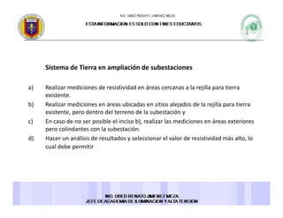 Sistema de Tierra en ampliación de subestacionesSistema de Tierra en ampliación de subestaciones 
a) Realizar mediciones de resistividad en áreas cercanas a la rejilla para tierra 
existenteexistente. 
b) Realizar mediciones en áreas ubicadas en sitios alejados de la rejilla para tierra 
existente, pero dentro del terreno de la subestación y 
c) En caso de no ser posible el inciso b), realizar las mediciones en áreas exterioresc) En caso de no ser posible el inciso b), realizar las mediciones en áreas exteriores 
pero colindantes con la subestación. 
d) Hacer un análisis de resultados y seleccionar el valor de resistividad más alto, lo 
cual debe permitir
 