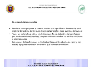 Recomendaciones generalesRecomendaciones generales 
• Donde se suponga que en el terreno pueden existir problemas de corrosión en el 
material del sistema de tierra se deben realizar análisis físico químicos del suelo amaterial del sistema de tierra, se deben realizar análisis físico‐químicos del suelo a 
• Todos los materiales a utilizar en el sistema de Tierra, deberán estar certificados 
por un laboratorio reconocido y cumplan con la totalidad de las normas nacionales 
e internacionales 
• Las uniones de los electrodos verticales (varillas para tierra) deberán hacerse con 
rosca y agregarse elementos inhibidores que eliminen la corrosión. 
 