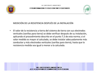 MEDICIÓN DE LA RESISTENCIA DESPUÉS DE LA INSTALACIÓNMEDICIÓN DE LA RESISTENCIA DESPUÉS DE LA INSTALACIÓN 
• El valor de la resistencia a tierra del sistema de tierra con sus electrodos 
l ( ll ) d b f d é d l óverticales (varillas para tierra) se debe verificar después de su instalación, 
aplicando el procedimiento descrito en el punto 7.2 de esta norma; si el 
valor medido es mayor al calculado, se debe instalar adecuadamente más 
conductor y más electrodos verticales (varillas para tierra) hasta que laconductor y más electrodos verticales (varillas para tierra), hasta que la 
resistencia medida sea igual o menor a la calculada. 
 
