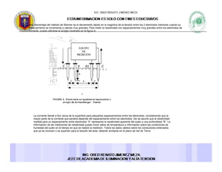 Una desventaja del método de Wenner es el decremento rápido en la magnitud de la tensión entre los 2 electrodos interiores cuando su
espaciamiento se incrementa a valores muy grandes. Para medir la resistividad con espaciamientos muy grandes entre los electrodos de
corriente, puede utilizarse el arreglo mostrado en la figura 4:corriente, puede utilizarse el arreglo mostrado en la figura 4:
La corriente tiende a fluir cerca de la superficie para pequeños espaciamientos entre los electrodos, considerando que la
mayor parte de la corriente que penetra depende del espaciamiento entre los electrodos Así se asume que la resistividadmayor parte de la corriente que penetra depende del espaciamiento entre los electrodos. Así se asume que la resistividad
medida para un espaciamiento entre electrodos “A” representa la resistividad aparente del suelo a una profundidad “B”. La
información de las mediciones de resistividad puede incluir datos de temperatura e información sobre las condiciones de
humedad del suelo en el tiempo en que se realizó la medición. Todos los datos válidos sobre los conductores enterrados
que ya se conocen o se suponen para el estudio del área, deberán anotarse en el plano de red de Tierra.
 