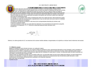 Los conductores desnudos enterrados que se encuentren en contacto con el suelo pueden invalidar lecturas
realizadas por el método descrito si están bastante juntos de manera que alteren la trayectoria del flujo de la corriente.
Por ésta razón, las mediciones de resistividad del suelo son de menor valor en un área en donde una rejilla de
conductores ya ha sido instalada, excepto, tal vez para mediciones poco profundas dentro o cerca del centro de unay , p , p p p
gran rejilla para tierra rectangular. En tales casos una lectura poco aproximada deberá ser tomada a corta distancia
fuera de la rejilla para tierra, con los electrodos de prueba en tal posición que minimicen el efecto de la rejilla para
tierra sobre las trayectorias de flujo.
Sin embargo, no es necesario hacer dichas consideraciones dentro de la rejilla para tierra, tales anotaciones pueden
ser utilizadas por medio de una aproximación, especialmente si hay una razón para creer que el suelo en la totalidad
del área es razonablemente homogéneo.
Los electrodos de potencial se localizan lo más cerca de los correspondientes electrodos de corriente, esto
incrementa el potencial medido.
La fórmula empleada en éste caso se puede determinar fácilmente. Si la profundidad de los electrodos es pequeña
comparada con la separación “d” y “c", entonces la resistividad aparente puede calcularse como:
Ecuación 28
Además, con valores grandes de d/L, las variaciones de los valores medidos debidas a irregularidades en la superficie, se reducen dando mediciones más exactas.
7.1.3 Material y equipo
Medidor de resistencia a tierra (óhmetro de tierra), con calibración vigente.( ) g
Electrodos de prueba originales que vienen con el equipo medidor de resistencia a tierra, generalmente fabricados en acero templado o acero inoxidable con
diámetro de 0,475 a 0,635cm y longitudes de 30 a 60 cm son adecuadas para la mayoría de las mediciones de campo. Ambos materiales pueden requerir
tratamientos térmicos para que sean lo suficientemente rígidos para ser insertados en suelos secos o rocosos. Los electrodos deben de estar construidos con
una manija y una terminal para conectar el cable.
Cable de cobre con aislamiento para 600 volts, de 0,8236-0,3259 mm2. Las terminales deben de tener buena calidad para asegurar una baja resistencia de
contacto en los electrodos y el equipo de medición. Cuando se realicen mediciones con espaciamientos fijos de electrodos puede fabricarse un cable
multiconductor con terminales permanentemente localizadas en las distancias requeridas.
Marro para clavar los electrodos.
Guantes de cuero.
 