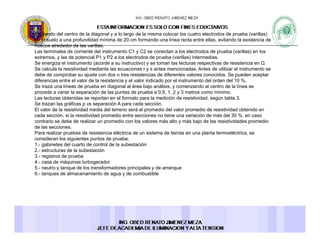 Partiendo del centro de la diagonal y a lo largo de la misma colocar los cuatro electrodos de prueba (varillas)
en el suelo a una profundidad mínima de 20 cm formando una línea recta entre ellas, evitando la existencia de
huecos alrededor de las varillashuecos alrededor de las varillas.
Las terminales de corriente del instrumento C1 y C2 se conectan a los electrodos de prueba (varillas) en los
extremos, y las de potencial P1 y P2 a los electrodos de prueba (varillas) intermedias.
Se energiza el instrumento (acorde a su instructivo) y se toman las lecturas respectivas de resistencia en Ω.
Se calcula la resistividad mediante las ecuaciones r y s antes mencionadas. Antes de utilizar el instrumento se
debe de comprobar su ajuste con dos o tres resistencias de diferentes valores conocidos. Se pueden aceptarp j p p
diferencias entre el valor de la resistencia y el valor indicado por el instrumento del orden del 10 %.
Se traza una líneas de prueba en diagonal al área bajo análisis, y comenzando al centro de la línea se
procede a variar la separación de las puntas de prueba a 0,5, 1, 2 y 3 metros como mínimo.
Las lecturas obtenidas se reportan en el formato para la medición de resistividad, según tabla 3.
Se trazan las gráficas ρ vs separación A para cada sección.
El l d l i ti id d di d l t á l di d l l di d i ti id d bt idEl valor de la resistividad media del terreno será el promedio del valor promedio de resistividad obtenido en
cada sección, si la resistividad promedio entre secciones no tiene una variación de más del 30 %, en caso
contrario se debe de realizar un promedio con los valores más alto y más bajo de las resistividades promedio
de las secciones.
Para realizar pruebas de resistencia eléctrica de un sistema de tierras en una planta termoeléctrica, se
consideran los siguientes puntos de pruebaconsideran los siguientes puntos de prueba.
1.- gabinetes del cuarto de control de la subestación
2.- estructuras de la subestación
3.- registros de prueba
4.- casa de máquinas turbogerador
5.- neutro y tanque de los transformadores principales y de arranquey q p p y q
6.- tanques de almacenamiento de agua y de combustible
 