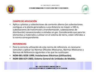 CAMPO DE APLICACIÓN 
• Aplica a plantas y subestaciones de corriente alterna (en subestaciones 
contiguas a la planta generadora a una distancia no mayor a 100 m, 
subestaciones de transmisión y transformación, subestaciones de 
distribución) convencionales o aisladas en gas Considerando que para losdistribución) convencionales o aisladas en gas. Considerando que para los 
elementos y materiales a utilizar en el sistema de tierra, están referidos a 
la norma correspondiente. 
REFERENCIAS 
• Para la correcta utilización de esta norma de referencia, es necesario 
consultar y aplicar las Normas Oficiales Mexicanas, Normas Mexicanas y 
Normas de Referencia siguientes o las que las sustituyan: 
• NOM‐001‐SEDE‐1999; Instalaciones Eléctricas (Utilización). 
• NOM‐008‐SCFI‐2002; Sistema General de Unidades de Medida. 
 