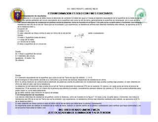 7.2.5 Interpretación de resultados
d) La distancia (L) a la que se debe clavar el electrodo de corriente C2 debe ser igual a 4 veces el diámetro equivalente de la superficie de la malla de tierra
(4D) y se calcula partiendo del circulo equivalente de la superficie que cubre la red de tierra, generalmente la superficie es rectangular, por lo que se tiene:
Los valores obtenidos de resistencia se grafican contra la distancia como se muestra en la figura 7 En esta curva la parte plana u horizontal nos indica laLos valores obtenidos de resistencia se grafican contra la distancia, como se muestra en la figura 7. En esta curva, la parte plana u horizontal, nos indica la
resistencia real (Rt) de la red de Tierra que se ha probado ( por experiencia, la resistencia ohmica real obtenida mediante este método, se aproxima al 62 %
de la distancia total L).
Ecuación 29
A malla = l x a
El valor obtenido se checa contra el valor en ohms de la red de tierra que debe tener la planta o subestación.
Donde :
A malla = Superficie malla de tierra.A malla Superficie malla de tierra.
l = Largo de la malla.
a = Ancho de la malla.
El área o superficie de un círculo es:
Donde:
A Á fi i d l i lAc = Área o superficie del circulo.
D = Diámetro del círculo.
Igualando : A malla = Ac
Se obtiene:
Donde:
D = Diámetro equivalente de la superficie que cubre la red de Tierra de aquí se obtiene : L = 4 D.
e) Se energiza el instrumento (acorde a su instructivo) y se toman las lecturas respectivas de resistencia en ohms.
f) En la ultima medición se cortocircuita el electrodo de potencial (varilla de potencial) con el electrodo bajo prueba (varillas bajo prueba), el valor obtenido en
ohms se resta al valor real de la resistenciaohms se resta al valor real de la resistencia.
La distancia (d) del electrodo bajo prueba de la red de Tierra al electrodo de potencial (P2) se va variando 10 metros y en cada punto se toma la lectura de
resistencia ( R de acuerdo con el criterio de la persona que efectúa la prueba), considerando siempre obtener los valores (d, R) en los puntos suficientes para
poder trazar su curva adecuadamente.
g) Se debe realizar esta medición en época de estiaje.
7.2.5 Interpretación de resultados
Los valores obtenidos de resistencia se grafican contra la distancia, como se muestra en la figura 7. En esta curva, la parte plana u horizontal, nos indica la
resistencia real (Rt) de la red de Tierra que se ha probado ( por experiencia la resistencia ohmica real obtenida mediante este método se aproxima al 62 %resistencia real (Rt) de la red de Tierra que se ha probado ( por experiencia, la resistencia ohmica real obtenida mediante este método, se aproxima al 62 %
de la distancia total L).
El valor obtenido se checa contra el valor en ohms de la red de tierra que debe tener la planta o subestación.
Es importante antes de realizar la medición de la malla de tierra, realizar un barrido dentro de la planta o subestación para verificar que haya continuidad y no
se encuentre fracturada la malla o red.
 