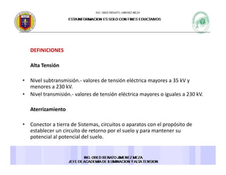 DEFINICIONES 
Alta Tensión 
• Nivel subtransmisión.‐ valores de tensión eléctrica mayores a 35 kV y 
menores a 230 kV. 
• Nivel transmisión.‐ valores de tensión eléctrica mayores o iguales a 230 kV. 
Aterrizamiento 
• Conector a tierra de Sistemas, circuitos o aparatos con el propósito de 
establecer un circuito de retorno por el suelo y para mantener su 
potencial al potencial del suelo. 
 