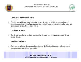 Conductor de Puesta a Tierra 
• Conductor utilizado para conectar una estructura metálica, un equipo o el 
circuito puesto a tierra (que puede ser el neutro de un transformador o de un 
generador) al electrodo para tierra. 
Corriente a Tierra 
• Corriente que fluye hacia o fuera de la tierra o sus equivalentes que sirven• Corriente que fluye hacia o fuera de la tierra o sus equivalentes que sirven 
como tierra. 
Electrodo Artificial 
• Cuerpo metálico o de material conductor de fabricación especial que puede 
contener componentes químicos. 
 