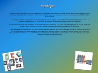 Juan Carlos Contreras Gustamante C.I: 19.900.605Sistema de tinta continuaEl Sistema de Tinta Continuo, es un dispositivo que se instala a las impresoras que permite un ahorro de tinta muy significativo, ya que hablamos de un 80% a un 90% de ahorro.Este Sistema utiliza una novedosa tecnología que permite imprimir una gran cantidad de documentos y fotos sin necesidad de cambiar los cartuchos.Sus tanques contienen 100ml. de tinta por color (La capacidad varia de acuerdo al modelo del sistema de tinta) y esta conectada a la impresora por medio de mangueras (tubing) que alimentan a los cartuchos de este sistema permitiendo la impresión perfecta.Es conveniente comentar que la calidad de la impresión esta ligada 100% a la calidad de las tintas con las que se carguen los sistemas por lo que recomendamos que pongan especial interés por seleccionar su proveedor de tintas ya que esto será la base de que sus impresiones siempre sean de calidad. La maravillosa tecnología con que cuenta el sistema de Tinta Continuo no sirve de nada si éste se llena con tintas de baja o dudosa calidad. 