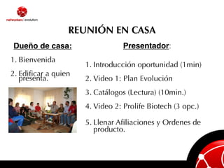 REUNIÓN EN CASA
Dueño de casa:                   Presentador:
1. Bienvenida
                     1. Introducción oportunidad (1min)
2. Ediﬁcar a quien
   presenta.         2. Video 1: Plan Evolución
                     3. Catálogos (Lectura) (10min.)
                     4. Video 2: Prolife Biotech (3 opc.)

                     5. Llenar Aﬁliaciones y Ordenes de
                        producto.
 