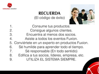 RECUERDA
               (El código de éxito)

1.            Consume tus productos.
2.           Consigue algunos clientes.
3.        Encuentra al menos dos socios.
4.       Asiste a todos los eventos Fuxion.
5. Conviértete en un experto en productos Fuxion.
6.   Sé humilde para aprender todo el tiempo.
7.       Sé responsable (En todo sentido)
8.   Ediﬁca a tus socios, líderes, empresa, etc.
9.        UTILIZA EL SISTEMA SIEMPRE.
 